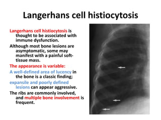 Langerhans cell histiocytosis
Langerhans cell histiocytosis is
thought to be associated with
immune dysfunction.
Although most bone lesions are
asymptomatic, some may
manifest with a painful soft-
tissue mass.
The appearance is variable:
A well-defined area of lucency in
the bone is a classic finding;
expansile and poorly defined
lesions can appear aggressive.
The ribs are commonly involved,
and multiple bone involvement is
frequent.
 