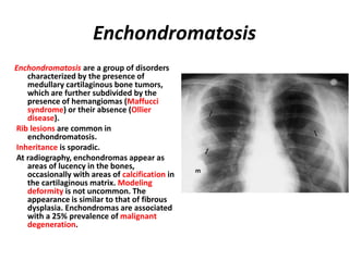 Enchondromatosis
Enchondromatosis are a group of disorders
characterized by the presence of
medullary cartilaginous bone tumors,
which are further subdivided by the
presence of hemangiomas (Maffucci
syndrome) or their absence (Ollier
disease).
Rib lesions are common in
enchondromatosis.
Inheritance is sporadic.
At radiography, enchondromas appear as
areas of lucency in the bones,
occasionally with areas of calcification in
the cartilaginous matrix. Modeling
deformity is not uncommon. The
appearance is similar to that of fibrous
dysplasia. Enchondromas are associated
with a 25% prevalence of malignant
degeneration.
 
