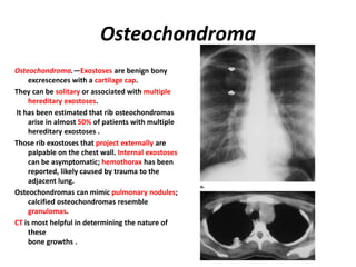 Osteochondroma
Osteochondroma.—Exostoses are benign bony
excrescences with a cartilage cap.
They can be solitary or associated with multiple
hereditary exostoses.
It has been estimated that rib osteochondromas
arise in almost 50% of patients with multiple
hereditary exostoses .
Those rib exostoses that project externally are
palpable on the chest wall. Internal exostoses
can be asymptomatic; hemothorax has been
reported, likely caused by trauma to the
adjacent lung.
Osteochondromas can mimic pulmonary nodules;
calcified osteochondromas resemble
granulomas.
CT is most helpful in determining the nature of
these
bone growths .
 