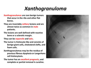 Xanthogranuloma
Xanthogranulomas are rare benign tumors
that occur in the ribs and other flat
bones.
They are invariably solitary lesions and are
almost twice as common in male
patients.
The lesions are well defined with reactive
bone or a sclerotic margin.
They can be expansile and lytic.
The tumor is histiocyte-like and consists of
benign giant cells, cholesterol clefts, and
foam cells.
Xanthogranulomas may be the residua of
previous fibrous dysplasia or Langerhans
cell histiocytosis.
The tumor has an excellent prognosis, and
complete or partial removal is curative.
 