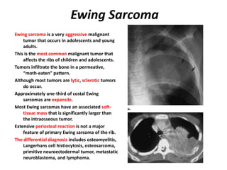Ewing Sarcoma
Ewing sarcoma is a very aggressive malignant
tumor that occurs in adolescents and young
adults.
This is the most common malignant tumor that
affects the ribs of children and adolescents.
Tumors infiltrate the bone in a permeative,
“moth-eaten” pattern.
Although most tumors are lytic, sclerotic tumors
do occur.
Approximately one-third of costal Ewing
sarcomas are expansile.
Most Ewing sarcomas have an associated soft-
tissue mass that is significantly larger than
the intraosseous tumor.
Extensive periosteal reaction is not a major
feature of primary Ewing sarcoma of the rib.
The differential diagnosis includes osteomyelitis,
Langerhans cell histiocytosis, osteosarcoma,
primitive neuroectodermal tumor, metastatic
neuroblastoma, and lymphoma.
 