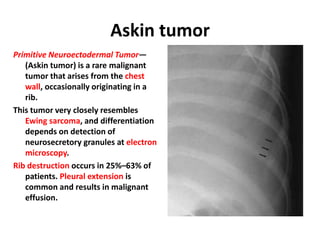 Askin tumor
Primitive Neuroectodermal Tumor—
(Askin tumor) is a rare malignant
tumor that arises from the chest
wall, occasionally originating in a
rib.
This tumor very closely resembles
Ewing sarcoma, and differentiation
depends on detection of
neurosecretory granules at electron
microscopy.
Rib destruction occurs in 25%–63% of
patients. Pleural extension is
common and results in malignant
effusion.
 