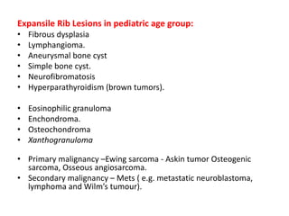 Expansile Rib Lesions in pediatric age group:
• Fibrous dysplasia
• Lymphangioma.
• Aneurysmal bone cyst
• Simple bone cyst.
• Neurofibromatosis
• Hyperparathyroidism (brown tumors).
• Eosinophilic granuloma
• Enchondroma.
• Osteochondroma
• Xanthogranuloma
• Primary malignancy –Ewing sarcoma - Askin tumor Osteogenic
sarcoma, Osseous angiosarcoma.
• Secondary malignancy – Mets ( e.g. metastatic neuroblastoma,
lymphoma and Wilm’s tumour).
 