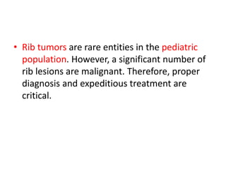 • Rib tumors are rare entities in the pediatric
population. However, a significant number of
rib lesions are malignant. Therefore, proper
diagnosis and expeditious treatment are
critical.
 