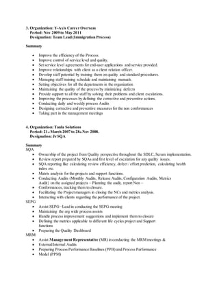 3. Organization: Y-Axis Career Overseas
Period: Nov 2009 to May 2011
Designation: Team Lead (Immigration Process)
Summary
 Improve the efficiency of the Process.
 Improve control of service level and quality.
 Set service level agreements for end-user applications and service provided.
 Improve relationships with client as a client relation officer.
 Develop staff potential by training them on quality and standard procedures.
 Managing staff training schedule and maintaining manuals.
 Setting objectives for all the departments in the organization
 Maintaining the quality of the process by minimizing defects
 Provide support to all the staff by solving their problems and client escalations.
 Improving the processes by defining the corrective and preventive actions.
 Conducting daily and weekly process Audits
 Designing corrective and preventive measures for the non conformances
 Taking part in the management meetings
4. Organization: Tanla Solutions
Period: 21st March 2007 to 28th Nov 2008.
Designation: Jr SQA
Summary
SQA
 Ownership of the project from Quality perspective throughout the SDLC, Scrum implementation.
 Review report prepared by SQAs and first level of escalation for any quality issues.
 SQA reporting like calculating review efficiency, defect / effort prediction, calculating health
index etc.
 Matrix analysis for the projects and support functions.
 Conducting Audits (Monthly Audits, Release Audits, Configuration Audits, Metrics
Audit} on the assigned projects – Planning the audit, report Non –
 Conformances, tracking them to closure.
 Facilitating the Project managers in closing the NCs and metrics analysis.
 Interacting with clients regarding the performance of the project.
SEPG
 Assist SEPG –Lead in conducting the SEPG meeting
 Maintaining the org wide process assists
 Handle process improvement suggestions and implement them to closure
 Defining the metrics applicable to different life cycles project and Support
functions
 Preparing the Quality Dashboard
MRM
 Assist Management Representative (MR) in conducting the MRM meetings &
 External/Internal Audits
 Preparing Process Performance Baselines (PPB) and Process Performance
 Model (PPM)
 