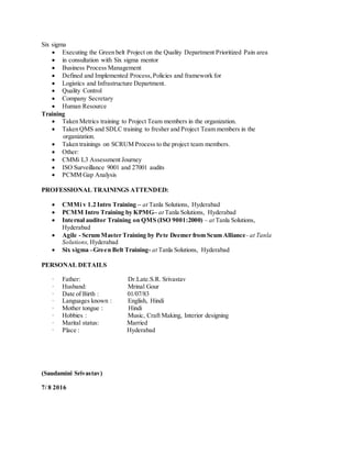 Six sigma
 Executing the Green belt Project on the Quality Department Prioritized Pain area
 in consultation with Six sigma mentor
 Business Process Management
 Defined and Implemented Process,Policies and framework for
 Logistics and Infrastructure Department.
 Quality Control
 Company Secretary
 Human Resource
Training
 Taken Metrics training to Project Team members in the organization.
 Taken QMS and SDLC training to fresher and Project Team members in the
organization.
 Taken trainings on SCRUM Process to the project team members.
 Other:
 CMMi L3 Assessment Journey
 ISO Surveillance 9001 and 27001 audits
 PCMM Gap Analysis
PROFESSIONAL TRAININGS ATTENDED:
 CMMi v 1.2 Intro Training – at Tanla Solutions, Hyderabad
 PCMM Intro Training by KPMG– at Tanla Solutions, Hyderabad
 Internal auditor Training on QMS (ISO 9001:2000) – at Tanla Solutions,
Hyderabad
 Agile - Scrum Master Training by Pete Deemer from Scum Alliance- at Tanla
Solutions, Hyderabad
 Six sigma –Green Belt Training- at Tanla Solutions, Hyderabad
PERSONAL DETAILS
· Father: Dr.Late.S.R. Srivastav
· Husband: Mrinal Gour
· Date of Birth : 01/07/83
· Languages known : English, Hindi
· Mother tongue : Hindi
· Hobbies : Music, Craft Making, Interior designing
· Marital status: Married
· Place : Hyderabad
(Saudamini Srivastav)
7/ 8 2016
 