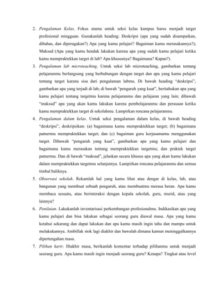 2. Pengalaman Kelas. Fokus utama untuk seksi kelas kampus harus menjadi target
profesional mingguan. Gunakanlah heading: Deskripsi (apa yang sudah disampaikan,
dibahas, dan diperagakan?) Apa yang kamu pelajari? Bagaiman kamu merasakannya?);
Maksud (Apa yang kamu hendak lakukan karena apa yang sudah kamu pelajari ketika
kamu mempraktekkan target di lab? Apa khususnya? Bagaimana? Kapan?).
3. Pengalaman lab microteaching. Untuk seksi lab microteaching, gambarkan tentang
pelajaranmu berlangsung yang berhubungan dengan target dan apa yang kamu pelajari
tentang target karena sisa dari pengalaman labmu. Di bawah heading “deskripsi”,
gambarkan apa yang terjadi di lab; di bawah “pengaruh yang kuat”, beritahukan apa yang
kamu pelajari tentang targetmu karena pelajaranmu dan pelajaran yang lain; dibawah
“maksud” apa yang akan kamu lakukan karena pembelajaranmu dan perasaan ketika
kamu mempraktekkan target di sekolahmu. Lampirkan rencana pelajaranmu.
4. Pengalaman dalam kelas. Untuk seksi pengalaman dalam kelas, di bawah heading
“deskripsi”, deskripsikan: (a) bagaimana kamu mempraktekkan target; (b) bagaimana
patnermu mempraktekkan target; dan (c) bagaiman guru kerjasamamu menggunakan
target. Dibawah “pengaruh yang kuat”, gambarkan apa yang kamu pelajari dan
bagaimana kamu merasakan tentang mempraktekkan targetmu; dan praktek target
patnermu. Dan di bawah “maksud”, jelaskan secara khusus apa yang akan kamu lakukan
dalam mempraktekkan targetmu selanjutnya. Lampirkan rencana pelajaranmu dan semua
timbal baliknya.
5. Observasi sekolah. Rekamlah hal yang kamu lihat atau dengar di kelas, lab, atau
bangunan yang membuat sebuah pengaruh, atau membuatmu merasa heran. Apa kamu
membaca sesuatu, atau berinteraksi dengan kepala sekolah, guru, murid, atau yang
lainnya?
6. Penilaian. Lakukanlah inventarisasi perkembangan profesionalmu. Indikasikan apa yang
kamu pelajari dan bisa lakukan sebagai seorang guru diawal masa. Apa yang kamu
ketahui sekarang dan dapat lakukan dan apa kamu masih ingin tahu dan mampu untuk
melakukannya. Ambillak stok lagi diakhir dan bawalah dimana kamun meninggalkannya
dipertengahan masa.
7. Pilihan karir. Diakhir masa, berikanlah komentar terhadap pilihanmu untuk menjadi
seorang guru. Apa kamu masih ingin menjadi seorang guru? Kenapa? Tingkat atau level
 