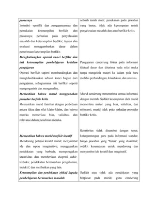prosesnya
Instruksi spesifik dan penggunaannya dan
pemakaian keterampilan berfikir dan
prosesnya; perhatian pada penyelasaian
masalah dan keterampilan berfikir; tujuan dan
evaluasi menggambarkan dasar dalam
penerimaan keterampilan berfikir.
Menghubungkan operasi kunci berfikir dan
inti keterampilan pembelajaran kedalam
pengajaran
Operasi berfikir seperti membandingkan dan
mengklasifikasikan sebuah kunci bagian dari
pengajaran, sebagiamana inti berfikir seperti
mengorganisir dan menganalisa.
Memastikan bahwa murid menggunakan
prosedur berfikir kritis
Memastikan murid familiar dengan perbedaan
antara fakta dan nilai klaim-klaim, dan bahwa
mereka memeriksa bias, validitas, dan
relevansi dalam penelitian mereka.
Memastikan bahwa murid berfikir kreatif
Mendorong potensi kreatif murid; menyambut
ide dan rspon imaginative; menggunakan
pendekatan yang berbeda; memperagakan
kreativitas dan memberikan ekspresi akhir-
terbuka; pendekatan berdasarkan pengalaman,
induktif, dan melibatkan yang lain.
Keterampilan dan pendekatan efektif kepada
pembelajaran berdasarkan masalah
sebuah ranah studi; penekanan pada jawaban
yang benar; tidak ada kesempatan untuk
penyelesaian masalah dan atau berfikir kritis.
Pengajaran cenderung fokus pada informasi
faktual dasar dan diterima pada nilai muka
tanpa mengelola materi ke dalam pola baru
melalui perbandingan, klasifikasi, dan analisis.
Murid cenderung mmenerima semua informasi
dengan mentah. Sedikit kesempatan oleh murid
memeriksa materi yang bias, validitas, dan
relevansi; murid tidak peka terhadap prosedur
berfikir kritis.
Kreativitas tidak disambut dengan tepat;
ketergantungan guru pada informasi standar;
hanya jawaban yang “benar’ yang disambut;
sedikit kesempatan untuk mendorong dan
menyambut ide kreatif dan imaginatif.
Sedikit atau tidak ada pendekatan yang
berpusat pada murid; guru cenderung
 