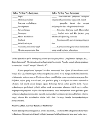 Daftar Periksa Pra Pertemuan Daftar Periksa Pasca Pertemuan
_____ Topik
_____ Identifikasi konten
_____ Prasyarat pembelajaran
_____ Perlengkapan
_____ Perkembangan
_____ Penutupan
_____ Materi dan bantuan
_____ Evaluasi
_____ Idebtifikasi target
_____ Aksi untuk menerima target
_____ Metode pengumpulan data
_____ Mewawancarai pelajaran mengenai
rencana untuk menerima tujuan oleh murid
_____ Mengulas target dan metode
pengumpulan data sebagaimana disetujui
_____ Presentasi data yang sudah dikumpulkan
_____ Analisis data oleh kita (seperti yang
dibantu oleh penolong jika ada)
_____ Keputusan oleh guru tentang pentingnya
data
_____ Keputusan oleh guru untuk menentukan
ulang untuk kegiatan selanjutnya
kriteria pemakaian profil berlangsung selama praktek guru pemula (pengalaman lapangan). PKG
dalam halaman 29-40 memuat penjelas bagi setiap komponen. Penjelas terjadi selama rangkaian
kesatuan dari “efektif” sampai “tidak efektif”.
Selama pengalaman lapangan kita akan mempunyai dua tujuan: (1) membantu murid
belajar dan; (2) perkembangan profesional pribadi (Gambar 1.11). Pengajaran berdasarkan mata
pelajaran dan unit rencananya. Utntuk membantu murid belajar, guru memutuskan apa yang akan
diajarkan, tujuan yang akan dicapai, dan penilaian yang akan digunakana untuk menemukan
seberapa baik murid sesuai dengan tujuan. Fokusnya berada dalam peserta didik. Tujuan
perkembangan profesional pribadi adalah untuk menemukan seberapa efektif mereka dalam
meyampaikan pelajaran. Tujuan deskriptif informasi harus dikumpulkan dalam performa guru.
Untuk mendapatkan informasi ini haruslah memutuskan kompetensi profesional tertentu (disebut
target) dimana kita memberikan timbal balik data. Fokusnya berada dalamperkembangan
profesional kita.
Mempraktekkan Membuat Keputusan Profesional
Adalah penting untuk menggunakan criteria dalam PKG secara selektif sebagaimana kompetensi
berkembang. Kompetensi dibawah ini bekerja dengan baik bagi tahun pertama atau kedua guru:
 