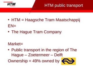 HTM public transport
• HTM = Haagsche Tram Maatschappij
EN=
• The Hague Tram Company
Market=
• Public transport in the region of The
Hague – Zoetermeer – Delft
Ownership = 49% owned by
 