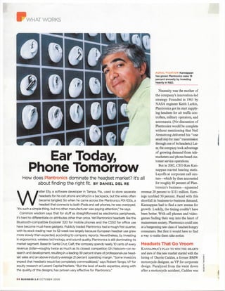 Ear Today,
Phone Tomorrow
How does Plantronics dominate the headset market? It's
about finding the right fit. BY DANIEL D E L RE
W
alter Elly, a software developer in Tampa, Fla., used to store separate
headsets for his cell phone and iPod in a backpack, but the wires often
became tangled. So when he came across the Plantronics MX-IOOs, a
headset that connects to both iPods and cell phones, he was overjoyed.
"It's such a simple thing, but no other manufacturer was paying attention," he says.
Common wisdom says that for stuff as straightforward as electronics peripherals,
it's hard to differentiate on attributes other than price. Yet Plantronics headsets like the
Bluetooth-compatible Explorer 320 for mobile phones and the CS50 for office use
have become must-have gadgets. Publicly traded Plantronics had a rough first quarter,
with its stock trading near its 52-week low largely because European headset use grew
more slowly than expected, according to company reports. Nevertheless, by investing
in ergonomics, wireless technology, and sound quality, Plantronics is still dominating its
market segment. Based in Santa Cruz, Calif, the company spends nearly 10 cents of every
revenue dollar—roughly twice as much as its closest competitor, GN Netcom—on re-
search and development, resulting in a leading 39 percent share of professional-use head-
set sales and an above-industry-average 21 percent operating margin. "Some investors
expect that headsets would be completely commoditized," says Robert Tango, VP for
equity research at Lazard Capital Markets. "But the level of audio expertise, along with
the quality of the designs, has proven very effective for Plantronics."
AURAL FIXATION Kannappan
has grown Plantronics sales 18
percent annually by investing
heavily in R&D.
Necessity was the mother of
the company's innovation-led
strategy. Founded in 1961 by
NASA engineer Keith Larkin,
Plantronics got its start supply-
ing headsets for air traffic con-
trollers, military operators, and
astronauts. (No discussion of
Plantronics would be complete
without mentioning that Neil
Armstrong delivered his "one
small step for man" transmission
through one of its headsets) Lat-
er, the company took advantage
of growing demand from tele-
marketers and phone-based cus-
tomer service operations.
But in 2002, CEO Ken Kan-
nappan started hearing static.
Layoffs at corporate call cen-
311 ters—which by then accounted
for roughly 80 percent of Plan-
tronics's business—squeezed
revenue 20 percent to $311 million. Earn-
ings tumbled 50 percent. Faced with this
shortfall in business-to-business demand,
Kannappan had to find a new avenue for
growth. Luckily, the timing couldn't have
been better. With cell phones and video-
games finding their way into the heart of
mainstream society, Plantronics could aim
at a burgeoning new class of headset-hungry
consumers. But first it would have to find
a way to make them take notice.
Headsets That Go Vroom
KANNAPPAN'S PLAN TO WIN THE HEARTS
and ears of this new market started with the
hiring of Darrin Caddes, a former BMW
motorcycle designer, as VP for corporate
design. Paralyzed from the waist down
after a motorcycle accident, Caddes was
6 4 BUSINESS 2.0 OCTOBER 200S
 