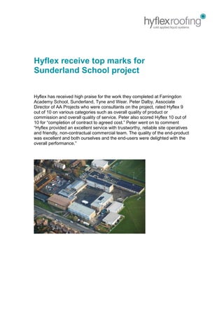 Hyflex receive top marks for
Sunderland School project
Hyflex has received high praise for the work they completed at Farringdon
Academy School, Sunderland, Tyne and Wear. Peter Dalby, Associate
Director of AA Projects who were consultants on the project, rated Hyflex 9
out of 10 on various categories such as overall quality of product or
commission and overall quality of service. Peter also scored Hyflex 10 out of
10 for “completion of contract to agreed cost.” Peter went on to comment
“Hyflex provided an excellent service with trustworthy, reliable site operatives
and friendly, non-contractual commercial team. The quality of the end-product
was excellent and both ourselves and the end-users were delighted with the
overall performance.”
 