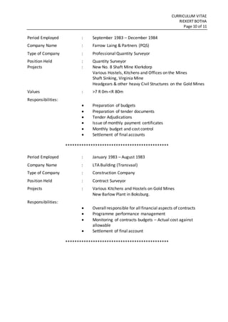 CURRICULUM VITAE
RIEKERT BOTHA
Page 10 of 11
Period Employed : September 1983 – December 1984
Company Name : Farrow Laing & Partners (PQS)
Type of Company : Professional Quantity Surveyor
Position Held : Quantity Surveyor
Projects : New No. 8 Shaft Mine Klerkdorp
Various Hostels, Kitchens and Offices on the Mines
Shaft Sinking, Virginia Mine
Headgears & other heavy Civil Structures on the Gold Mines
Values : >7 R 0m-<R 80m
Responsibilities:
 Preparation of budgets
 Preparation of tender documents
 Tender Adjudications
 Issue of monthly payment certificates
 Monthly budget and cost control
 Settlement of final accounts
*********************************************
Period Employed : January 1983 – August 1983
Company Name : LTA Building (Transvaal)
Type of Company : Construction Company
Position Held : Contract Surveyor
Projects : Various Kitchens and Hostels on Gold Mines
New Barlow Plant in Boksburg.
Responsibilities:
 Overall responsible for all financial aspects of contracts
 Programme performance management
 Monitoring of contracts budgets – Actual cost against
allowable
 Settlement of final account
*********************************************
 
