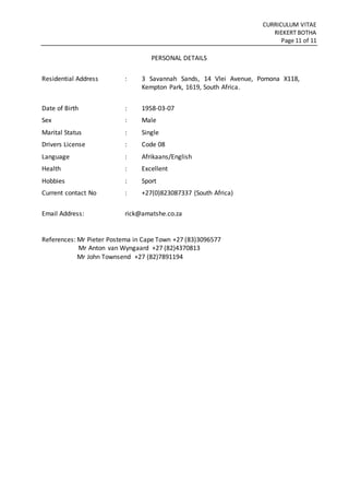CURRICULUM VITAE
RIEKERT BOTHA
Page 11 of 11
PERSONAL DETAILS
Residential Address : 3 Savannah Sands, 14 Vlei Avenue, Pomona X118,
Kempton Park, 1619, South Africa.
Date of Birth : 1958-03-07
Sex : Male
Marital Status : Single
Drivers License : Code 08
Language : Afrikaans/English
Health : Excellent
Hobbies : Sport
Current contact No : +27(0)823087337 (South Africa)
Email Address: rick@amatshe.co.za
References: Mr Pieter Postema in Cape Town +27 (83)3096577
Mr Anton van Wyngaard +27 (82)4370813
Mr John Townsend +27 (82)7891194
 