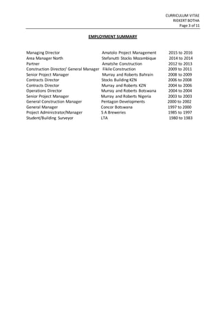 CURRICULUM VITAE
RIEKERT BOTHA
Page 3 of 11
EMPLOYMENT SUMMARY
Managing Director Amatolo Project Management 2015 to 2016
Area Manager North Stefanutti Stocks Mozambique 2014 to 2014
Partner Amatshe Construction 2012 to 2013
Construction Director/ General Manager Fikile Construction 2009 to 2011
Senior Project Manager Murray and Roberts Bahrain 2008 to 2009
Contracts Director Stocks Building KZN 2006 to 2008
Contracts Director Murray and Roberts KZN 2004 to 2006
Operations Director Murray and Roberts Botswana 2004 to 2004
Senior Project Manager Murray and Roberts Nigeria 2003 to 2003
General Construction Manager Pentagon Developments 2000 to 2002
General Manager Concor Botswana 1997 to 2000
Project Administrator/Manager S A Breweries 1985 to 1997
Student/Building Surveyor LTA 1980 to 1983
 