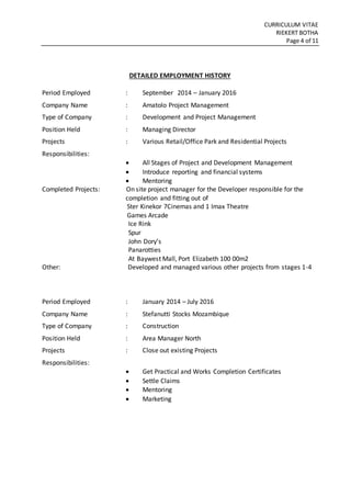 CURRICULUM VITAE
RIEKERT BOTHA
Page 4 of 11
DETAILED EMPLOYMENT HISTORY
Period Employed : September 2014 – January 2016
Company Name : Amatolo Project Management
Type of Company : Development and Project Management
Position Held : Managing Director
Projects : Various Retail/Office Park and Residential Projects
Responsibilities:
 All Stages of Project and Development Management
 Introduce reporting and financial systems
 Mentoring
Completed Projects: On site project manager for the Developer responsible for the
completion and fitting out of
Ster Kinekor 7Cinemas and 1 Imax Theatre
Games Arcade
Ice Rink
Spur
John Dory’s
Panarotties
At Baywest Mall, Port Elizabeth 100 00m2
Other: Developed and managed various other projects from stages 1-4
Period Employed : January 2014 – July 2016
Company Name : Stefanutti Stocks Mozambique
Type of Company : Construction
Position Held : Area Manager North
Projects : Close out existing Projects
Responsibilities:
 Get Practical and Works Completion Certificates
 Settle Claims
 Mentoring
 Marketing
 