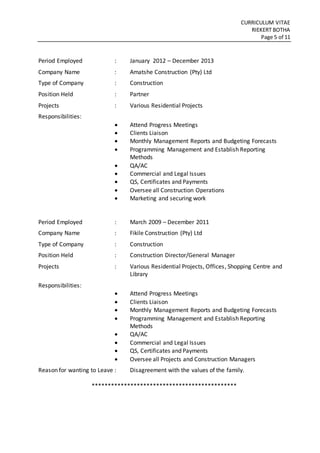 CURRICULUM VITAE
RIEKERT BOTHA
Page 5 of 11
Period Employed : January 2012 – December 2013
Company Name : Amatshe Construction (Pty) Ltd
Type of Company : Construction
Position Held : Partner
Projects : Various Residential Projects
Responsibilities:
 Attend Progress Meetings
 Clients Liaison
 Monthly Management Reports and Budgeting Forecasts
 Programming Management and Establish Reporting
Methods
 QA/AC
 Commercial and Legal Issues
 QS, Certificates and Payments
 Oversee all Construction Operations
 Marketing and securing work
Period Employed : March 2009 – December 2011
Company Name : Fikile Construction (Pty) Ltd
Type of Company : Construction
Position Held : Construction Director/General Manager
Projects : Various Residential Projects, Offices, Shopping Centre and
Library
Responsibilities:
 Attend Progress Meetings
 Clients Liaison
 Monthly Management Reports and Budgeting Forecasts
 Programming Management and Establish Reporting
Methods
 QA/AC
 Commercial and Legal Issues
 QS, Certificates and Payments
 Oversee all Projects and Construction Managers
Reason for wanting to Leave : Disagreement with the values of the family.
*********************************************
 