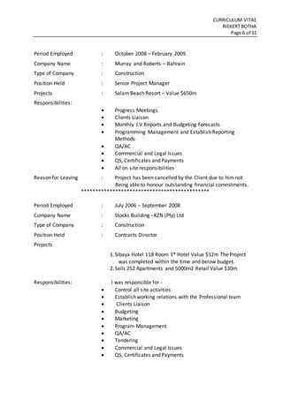 CURRICULUM VITAE
RIEKERT BOTHA
Page 6 of 11
Period Employed : October 2008 – February 2009
Company Name : Murray and Roberts – Bahrain
Type of Company : Construction
Position Held : Senior Project Manager
Projects : Salam Beach Resort – Value $650m
Responsibilities:
 Progress Meetings
 Clients Liaison
 Monthly J.V Reports and Budgeting Forecasts
 Programming Management and Establish Reporting
Methods
 QA/AC
 Commercial and Legal Issues
 QS, Certificates and Payments
 All on site responsibilities
Reason for Leaving : Project has been cancelled by the Client due to him not
Being able to honour outstanding financial commitments.
*********************************************
Period Employed : July 2006 – September 2008
Company Name : Stocks Building –KZN (Pty) Ltd
Type of Company : Construction
Position Held : Contracts Director
Projects
1.Sibaya Hotel 118 Room 3* Hotel Value $12m The Project
was completed within the time and below budget.
2.Sails 252 Apartments and 5000m2 Retail Value $30m
Responsibilities: I was responsible for -
 Control all site activities
 Establish working relations with the Professional team
 Clients Liaison
 Budgeting
 Marketing
 Program Management
 QA/AC
 Tendering
 Commercial and Legal Issues
 QS, Certificates and Payments
 