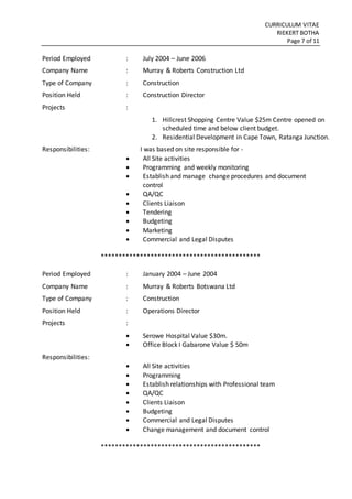 CURRICULUM VITAE
RIEKERT BOTHA
Page 7 of 11
Period Employed : July 2004 – June 2006
Company Name : Murray & Roberts Construction Ltd
Type of Company : Construction
Position Held : Construction Director
Projects :
1. Hillcrest Shopping Centre Value $25m Centre opened on
scheduled time and below client budget.
2. Residential Development in Cape Town, Ratanga Junction.
Responsibilities: I was based on site responsible for -
 All Site activities
 Programming and weekly monitoring
 Establish and manage change procedures and document
control
 QA/QC
 Clients Liaison
 Tendering
 Budgeting
 Marketing
 Commercial and Legal Disputes
*********************************************
Period Employed : January 2004 – June 2004
Company Name : Murray & Roberts Botswana Ltd
Type of Company : Construction
Position Held : Operations Director
Projects :
 Serowe Hospital Value $30m.
 Office Block I Gabarone Value $ 50m
Responsibilities:
 All Site activities
 Programming
 Establish relationships with Professional team
 QA/QC
 Clients Liaison
 Budgeting
 Commercial and Legal Disputes
 Change management and document control
*********************************************
 