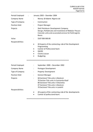 CURRICULUM VITAE
RIEKERT BOTHA
Page 8 of 11
Period Employed : January 2003 – Deember 2004
Company Name : Murray & Roberts Nigeria Ltd
Type of Company : Construction
Position Held : Project Manager
Projects : Shell Petroleum Development Company.
Design, Prefabricate and installation of Modular Precast
Concrete units and associated services for Field Logistic
Bases.
Value : $107 000 000.00
Responsibilities:
 All Aspects of the contracting side of the Development
Programming
 Control of Professional team
 QA/QC
 Clients Liaison
 Budgeting
*********************************************
Period Employed : September 2000 – December 2002
Company Name : Pentagon Development
Type of Company : Property Development
Position Held : General Manager
Projects : 68 Sectional Title units in Boskruin
70 Section Title units in Constantia Kloof
80 Sectional Title units in Sharonlea
47 Sectional Title units in Boskruin
70 Sectional Title units in Lonehill
Responsibilities:
 All aspects of the contracting side of the developments
 Control of professional team.
*********************************************
 
