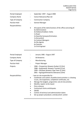 CURRICULUM VITAE
RIEKERT BOTHA
Page 9 of 11
Period Employed : September 1997 – August 2000
Company Name : Concor Botswana (Pty) Ltd
Type of Company : Construction Company
Position Held : General Manager
Responsibilities:
 All aspects of the daily functions of the office consisting of:
6x Administration
4x Debtors/Creditors Clerks
1x Buyer
2x Quantity Surveyors/Estimators
1x Accountant
2x Contract Managers
4x Site Agents
6x Foremen
1x Civil Engineer
*********************************************
Period Employed : January 1985 – August 1997
Company Name : SA Breweries
Type of Company : Manufacturing
Position Held : Project Manager
Projects : 1984 – Prospection Brewery Durban ($ 25m)
1988 – Butterworth Brewery Transkei ($ 5m)
1999 – Oh/Sows Brewery Cape Town ($ 10m)
2001 – Kgalagadi Breweries Botswana ($ 8m)
Responsibilities: I was on site responsible for -
 Coordinate and control all professional activities i.e. drawing
issues, site inspections, completion certificates, etc.
 Manage the budgets, programme and all site activities
 Monthly reports to the board
 Press releases
 Contractual claims and disputes
 QA/QC
 Control of technical and administration duties
 Set up project procedures and document control
*********************************************
 