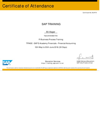 Certificate of Attendance
Certificate No: BLR174
SAP TRAINING
Ali Asgar
has attended the
FI Business Process Training
TFIN5E - SAP E-Academy Financials - Financial Accounting
13th May to 09th June 2016 (30 Days)
Education Services
https:/ / training .sap.com/ in/ en/
Head-Delivery(Education)
SAP India Private Limited
This certificate is valid for the person indicated only and is non-transferable.The SAP logo is registered trademark of SAP SE in Germany and in several other countries all over the world.
 