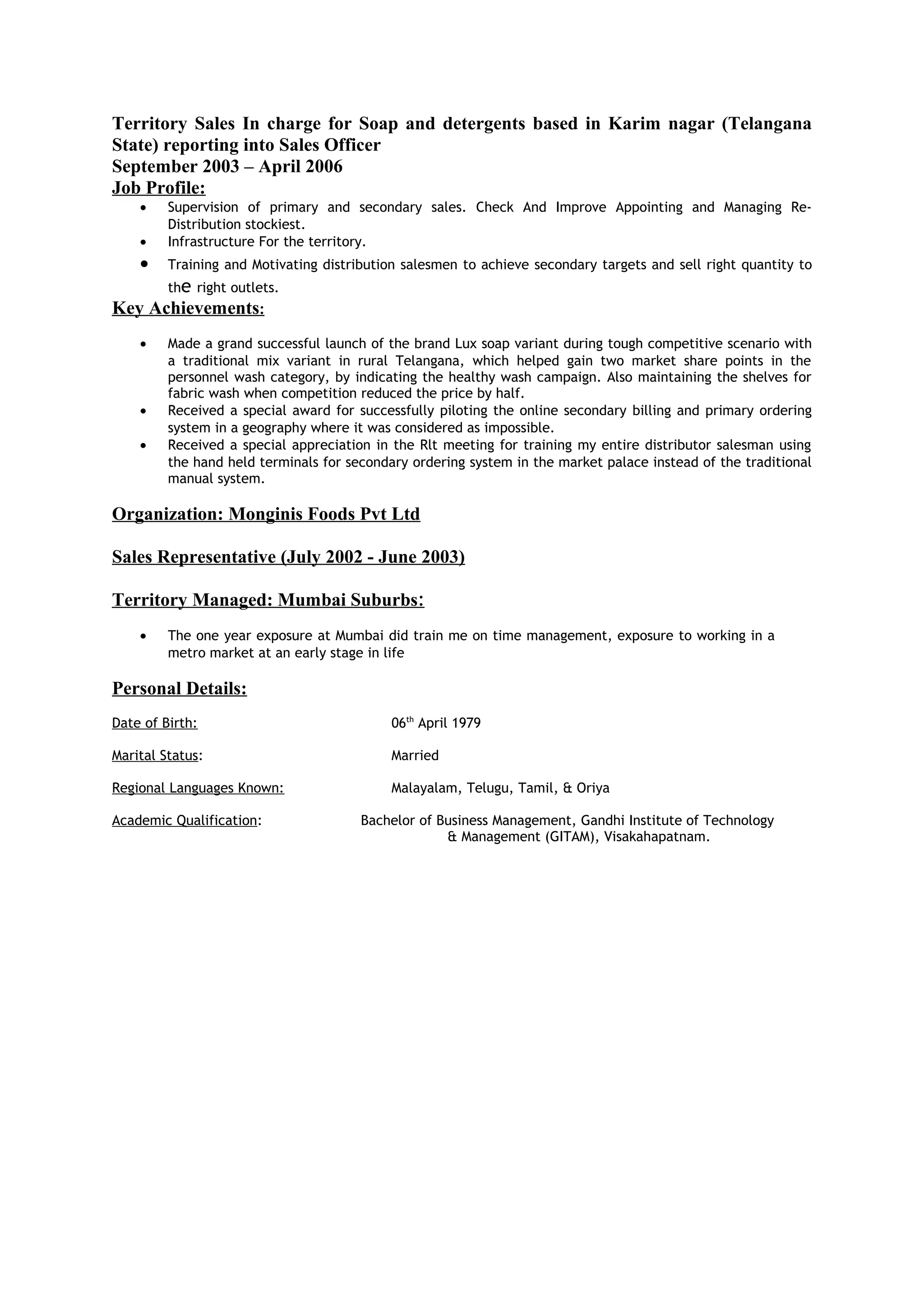 Territory Sales In charge for Soap and detergents based in Karim nagar (Telangana
State) reporting into Sales Officer
September 2003 – April 2006
Job Profile:
• Supervision of primary and secondary sales. Check And Improve Appointing and Managing Re-
Distribution stockiest.
• Infrastructure For the territory.
• Training and Motivating distribution salesmen to achieve secondary targets and sell right quantity to
the right outlets.
Key Achievements:
• Made a grand successful launch of the brand Lux soap variant during tough competitive scenario with
a traditional mix variant in rural Telangana, which helped gain two market share points in the
personnel wash category, by indicating the healthy wash campaign. Also maintaining the shelves for
fabric wash when competition reduced the price by half.
• Received a special award for successfully piloting the online secondary billing and primary ordering
system in a geography where it was considered as impossible.
• Received a special appreciation in the Rlt meeting for training my entire distributor salesman using
the hand held terminals for secondary ordering system in the market palace instead of the traditional
manual system.
Organization: Monginis Foods Pvt Ltd
Sales Representative (July 2002 - June 2003)
Territory Managed: Mumbai Suburbs:
• The one year exposure at Mumbai did train me on time management, exposure to working in a
metro market at an early stage in life
Personal Details:
Date of Birth: 06th
April 1979
Marital Status: Married
Regional Languages Known: Malayalam, Telugu, Tamil, & Oriya
Academic Qualification: Bachelor of Business Management, Gandhi Institute of Technology
& Management (GITAM), Visakahapatnam.
 