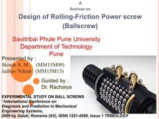 A
Seminar on
Design of Rolling-Friction Power screw
(Ballscrew)
Savitribai Phule Pune University
Department of Technology
Pune
Presented by :
Shinde S. M. (MM15M09)
Jadhav Nilesh (MM15M13)
EXPERIMENTAL STUDY ON BALL SCREWS
“International Conference on
Diagnosis and Prediction in Mechanical
Engineering Systems,
2009 by Galati, Romania (XV), ISSN 1221-4590, Issue 1 TRIBOLOGY
Guided by :
Dr. Rachaiya
 