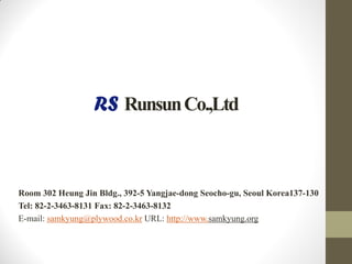 RunsunCo.,Ltd
Room 302 Heung Jin Bldg., 392-5 Yangjae-dong Seocho-gu, Seoul Korea137-130
Tel: 82-2-3463-8131 Fax: 82-2-3463-8132
E-mail: samkyung@plywood.co.kr URL: http://www.samkyung.org
 
