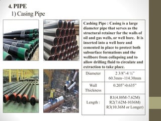 4. PIPE
1) Casing Pipe
Cashing Pipe : Casing is a large
diameter pipe that serves as the
structural retainer for the walls of
oil and gas wells, or well bore. It is
inserted into a well bore and
cemented in place to protect both
subsurface formations and the
wellbore from collapsing and to
allow drilling fluid to circulate and
extraction to take place.
Diameter 2 3/8”-4 ½”
60.3mm~114.30mm
Wall
Thickness
0.205”-0.635”
Length :
R1(4.88M-7.62M)
R2(7.62M-1036M)
R3(10.36M or Longer)
 