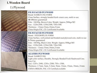 1.Wooden Board
1) Plywood
FILM FACED PLYWOOD
Brand :SAMKYUNG FORM
Clean Surface, strongly bonded fresh veneer core, multi re-use
10~15times guaranteed
Film : 160/80g, Brown Color, Weight: Approx.580kgs/M3
Size : 1220x2440, 1250x2500, 750x1500.
Thickness : 12mm,15mm,18mm,21mm
China Origin FSC, CE Certificated Available
FILM FACED PLYWOOD
Brand : STEEDOPLEX FORM
Clean Surface, well jointed and bonded used plywood core, multi re-use
5~7times guaranteed
Film : 160/80g, Black Color, Weight: Approx.580kgs/M3
Size : 1220x2440, 1250x2500, 750x1500.
Thickness : 12mm,15mm,18mm,21mm
China Origin FSC, CE Certificated Available
AGATHIS PLYWOOD
Brand: SAMKYUNG
Light color surface, Durable, Strongly Bonded Fresh Hardwood Core.
Easy Cut.
Size: 1220 x 2440, 1250 x 2500, 750 x 1500,
Thickness: 2.7mm, 3mm, 5.2mm, 9mm, 12mm, 15mm, 18mm, 21mm
CHINA ORIGIN, FSC, CE Certified available
 
