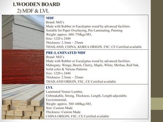1.WOODEN BOARD
2) MDF & LVL
MDF
Brand: Mill’s
Made with Rubber or Eucalyptus wood by advanced facilities.
Suitable for Paper Overlaying, Pre-Laminating, Painting
Weight: approx. 680~750kgs/M3,
Size: 1220 x 2440
Thickness: 2.3mm ~ 25mm
THAILAND, CHINA, KOREA ORIGIN, FSC, CE Certified available
PRE-LAMINATED MDF
Brand: Mill’s
Made with Rubber or Eucalyptus wood by advanced facilities.
Mahogany, Wenge, Beech, Cherry, Maple, White, Merbau, Red Oak,
Solid color & Various Patterns
Size: 1220 x 2440
Thickness: 2.5mm ~ 25mm
THAILAND ORIGIN, FSC, CE Certified available
LVL
Laminated Veneer Lumber,
Unbreakable, Strong, Thickness, Length, Length adjustable.
Environmental,
Weight: approx. 580~600kgs/M3,
Size: Custom Made
Thickness: Custom Made
CHINA ORIGIN, FSC, CE Certified available
 