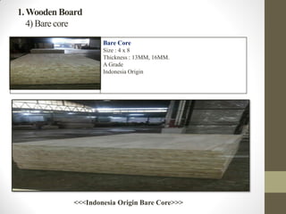 1.Wooden Board
4) Bare core
Bare Core
Size : 4 x 8
Thickness : 13MM, 16MM.
A Grade
Indonesia Origin
<<<Indonesia Origin Bare Core>>>
 