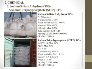 2. CHEMICAL
2) SodiumSulfateAnhydrous99%
&SodiumTripolyphosphate(STPP)94%
Sodium Sulfate Anhydrous 99%
PH Value: 6~8
Whiteness: Up to 90%
Water Insoluble: Max. 0.05%
Moisture: Max. 0.1%
Chloride: Max. 0.3%
Bulk Density: 1.14~1.18
Packing: 25KG/50KG/1,000KG
ORIGIN: CHINA
Sodium Tri polyphosphate (STPP) 94%
Na5P2O10 :Min. 94%
P2O5: Min. 57%
PH: 9~10
Whiteness: Up to 90%
Water Insoluble: Max. 0.1%
Density: 0.7~1.0 g/ml
Phase I: 15~40
Packing: 25KG/50KG
ORIGIN: CHINA
 