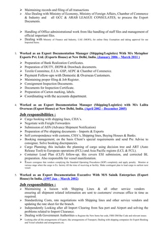  Maintaining records and filing of all transactions
 Also Dealing with Ministry of Economy, Ministry of Foreign Affairs, Chamber of Commerce
& Industry and all GCC & ARAB LEAGUE CONSULATES, to process the Export
Documents.
 Handling of Office administrational work from like handling of staff files and management of
official important files.
 Dealing with Ministry of Finance and Industry, UAE (MOFI), for online Duty Exemption and taking approval for our
Imported Items.
3. Worked as an Export Documentation Manager (Shipping/Logistics) With M/s Metaphor
Exports Pvt. Ltd. (Exports House) at New Delhi, India. (January 2006 – March 2011 )
 Preparation of Bank Realization Certificates.
 Preparation of DUTY, DEPB & Drawback documents.
 Textile Committee, E.I.A- GSP, AEPC & Chamber of Commerce.
 Payment Follow-ups with Domestic & Overseas Customers.
 Maintaining proper filing & Job Register.
 Consignment Inspection Documents.
 Documents for Inspection Certificate.
 Preparation of Carton marking, labels.
 Coordinating with the accounts department.
4. Worked as an Export Documentation Manager (Shipping/Logistics) with M/s Lalita
Overseas (Export House) at New Delhi, India. (April 2002 – December 2005)
Job responsibilities :
 Cargo booking with shipping lines, CHA’s.
 Negotiate with Freight Forwarders
 Submission of ASN (Advance Shipment Notification)
 Preparation of Pre shipping documents – Imports & Exports
 Self correspondence with customs, CHA’s, Shipping lines, Buying Houses & Banks.
 Booking management; on the basis Client’s special requirements and send Pre Advise to
consignee. Solve booking discrepancies.
 Cargo Planning; this includes the planning of cargo using decision tree and ART (Auto
Release Tool) to European operations (FCL) and Asia Pacific regions (LCL & FCL).
 Container Load Plan (CLP) follow-up; this covers ESI submission, and corrected BL
preparation. Also responsible for vessel manifestation.
 Ensure consignee that vendors complying the Standard Operating Procedures (SOP) completely and apply penalty. Monitor at
various stage when the cargo is Ex. factory till the time of receiving at facility. Make contingent plan to load cargo to earliest next
vessel.
5. Worked as an Export Documentation Executive With M/S Sainik Enterprises (Export
House) In India. (1997 Jan – March 2002)
Job responsibilities :
 Maintaining a liaison with Shipping Lines & all other service vendors
ensuring all shipment related information are sent to customers/ overseas office in time as
required.
 Standardizing Costs, rate negotiations with Shipping lines and other service vendors and
updating the rate sheet for the branch.
 Independently Looking after all Import Clearing from Sea port and Airport and solving the
problems related to Import Clearance.
 Dealing with Government Authorities to Register the New Items bar code, FIRS DM Bar Code and relevant issues.
 Looking after all the arrangements of Export, like arrangements of Transport, Dealing with shipping companies for Export Booking
and Vessel schedule and arrangements etc.
 