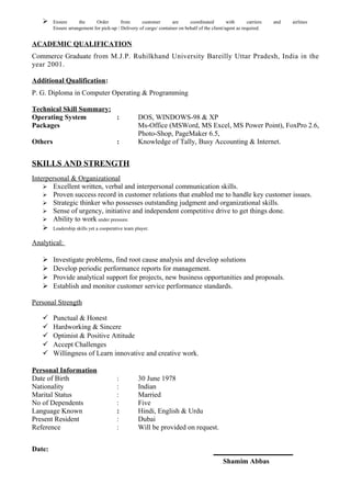  Ensure the Order from customer are coordinated with carriers and airlines
Ensure arrangement for pick-up / Delivery of cargo/ container on behalf of the client/agent as required.
ACADEMIC QUALIFICATION
Commerce Graduate from M.J.P. Ruhilkhand University Bareilly Uttar Pradesh, India in the
year 2001.
Additional Qualification:
P. G. Diploma in Computer Operating & Programming
Technical Skill Summary:
Operating System : DOS, WINDOWS-98 & XP
Packages Ms-Office (MSWord, MS Excel, MS Power Point), FoxPro 2.6,
Photo-Shop, PageMaker 6.5,
Others : Knowledge of Tally, Busy Accounting & Internet.
SKILLS AND STRENGTH
Interpersonal & Organizational
 Excellent written, verbal and interpersonal communication skills.
 Proven success record in customer relations that enabled me to handle key customer issues.
 Strategic thinker who possesses outstanding judgment and organizational skills.
 Sense of urgency, initiative and independent competitive drive to get things done.
 Ability to work under pressure.
 Leadership skills yet a cooperative team player.
Analytical:
 Investigate problems, find root cause analysis and develop solutions
 Develop periodic performance reports for management.
 Provide analytical support for projects, new business opportunities and proposals.
 Establish and monitor customer service performance standards.
Personal Strength
 Punctual & Honest
 Hardworking & Sincere
 Optimist & Positive Attitude
 Accept Challenges
 Willingness of Learn innovative and creative work.
Personal Information
Date of Birth : 30 June 1978
Nationality : Indian
Marital Status : Married
No of Dependents : Five
Language Known : Hindi, English & Urdu
Present Resident : Dubai
Reference : Will be provided on request.
Date:
Shamim Abbas
 