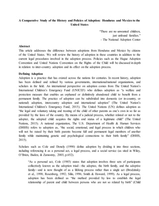 A Comparative Study of the History and Policies of Adoption: Honduras and Mexico to the
United States
“There are no unwanted children,
just unfound families.”
– The National Adoption Center
Abstract
This article addresses the difference between adoptions from Honduras and Mexico by citizens
of the United States. We will review the history of adoption in these countries in addition to the
current legal procedures involved in the adoption process. Policies such as the Hague Adoption
Convention and United Nations Convention on the Rights of the Child will be discussed in depth
in relation to inter-country adoption and its effect on the adoption process.
Defining Adoption
Adoption is a practice that has existed across the nations for centuries. In recent history, adoption
has been defined and refined by various governments, international/national organizations, and
scholars in the field. An international perspective on adoption comes from The United Nation’s
International Children’s Emergency Fund (UNICEF) who defines adoption as “a welfare and
protection measure that enables an orphaned or definitively abandoned child to benefit from a
permanent family. The practice of adoption can be subdivided into domestic (or in-country, or
national) adoption, intercountry adoption and international adoption” (The United Nation’s
International Children’s Emergency Fund, 2015). The United Nations (UN) defines adoption as
“the legal and voluntary taking and treating of the child of other parents as one’s own in so far as
provided by the laws of the country. By means of a judicial process, whether related or not to the
adopter, the adopted child acquires the rights and status of a legitimate child” (The United
Nations, 2015). A national organization, The U.S. Department of Health & Human Services
(DHHS) refers to adoption as, “the social, emotional, and legal process in which children who
will not be raised by their birth parents become full and permanent legal members of another
family while maintaining genetic and psychological connections to their birth family” (DHHS,
2015).
Scholars such as Cole and Donely (1990) define adoption by dividing it into three sections,
including referencing it as a personal act, a legal process, and a social service (as sited in Wiley,
O’Brien, Baden, & Zamostny, 2003, p.652).
“As a personal act, Cole (1985) states that adoption involves three sets of participants
collectively known as the adoption triad—the adoptee, the birth family, and the adoptive
family—and is now thought of as a lifelong process rather than a single act (Brodzinsky
et al., 1998; Rosenberg, 1992; Silin, 1996; Smith & Howard, 1999). As a legal process,
adoption has been defined as “the method provided by law to establish the legal
relationship of parent and child between persons who are not so related by birth” (Child
 