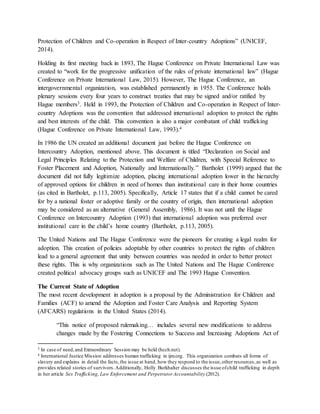 Protection of Children and Co-operation in Respect of Inter-country Adoptions” (UNICEF,
2014).
Holding its first meeting back in 1893, The Hague Conference on Private International Law was
created to “work for the progressive unification of the rules of private international law” (Hague
Conference on Private International Law, 2015). However, The Hague Conference, an
intergovernmental organization, was established permanently in 1955. The Conference holds
plenary sessions every four years to construct treaties that may be signed and/or ratified by
Hague members3. Held in 1993, the Protection of Children and Co-operation in Respect of Inter-
country Adoptions was the convention that addressed international adoption to protect the rights
and best interests of the child. This convention is also a major combatant of child trafficking
(Hague Conference on Private International Law, 1993).4
In 1986 the UN created an additional document just before the Hague Conference on
Intercountry Adoption, mentioned above. This document is titled “Declaration on Social and
Legal Principles Relating to the Protection and Welfare of Children, with Special Reference to
Foster Placement and Adoption, Nationally and Internationally.” Bartholet (1999) argued that the
document did not fully legitimize adoption, placing international adoption lower in the hierarchy
of approved options for children in need of homes than institutional care in their home countries
(as cited in Bartholet, p.113, 2005). Specifically, Article 17 states that if a child cannot be cared
for by a national foster or adoptive family or the country of origin, then international adoption
may be considered as an alternative (General Assembly, 1986). It was not until the Hague
Conference on Intercountry Adoption (1993) that international adoption was preferred over
institutional care in the child’s home country (Bartholet, p.113, 2005).
The United Nations and The Hague Conference were the pioneers for creating a legal realm for
adoption. This creation of policies adoptable by other countries to protect the rights of children
lead to a general agreement that unity between countries was needed in order to better protect
these rights. This is why organizations such as The United Nations and The Hague Conference
created political advocacy groups such as UNICEF and The 1993 Hague Convention.
The Current State of Adoption
The most recent development in adoption is a proposal by the Administration for Children and
Families (ACF) to amend the Adoption and Foster Care Analysis and Reporting System
(AFCARS) regulations in the United States (2014).
“This notice of proposed rulemaking… includes several new modifications to address
changes made by the Fostering Connections to Success and Increasing Adoptions Act of
3 In case of need,and Extraordinary Session may be held (hcch.net).
4 International Justice Mission addresses human trafficking in ijm.org. This organization combats all forms of
slavery and explains in detail the facts,the issue at hand, how they respond to the issue,other resources,as well as
provides related stories of survivors.Additionally, Holly Burkhalter discusses the issue ofchild trafficking in depth
in her article Sex Trafficking, Law Enforcement and Perpetrator Accountability (2012).
 