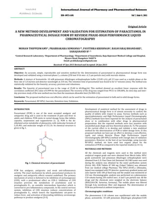 A NEW METHOD DEVELOPMENT AND VALIDATION FOR ESTIMATION OF PARACETAMOL IN
PHARMACEUTICAL DOSAGE FORM BY REVERSE PHASE-HIGH PERFORMANCE LIQUID
CHROMATOGRAPHY
Original Article
MOHAN THIPPESWAMY1, PRABHAKARA SOMANNA1*, PAVITHRA KRISHNAN2, BASAVARAJ BHANDARE2,
SAHAJANAND H1, 3
1Central Research Laboratory, 2Department of Pharmacology, 3
Received: 07 Jan 2015 Revised and Accepted: 20 Jun 2015
Department of Anaesthesia, Raja Rajeswari Medical College and Hospital,
Mysore Road, Bangalore 560074
Email: prabhakargene@gmail.com
ABSTRACT
Objective: An accurate, simple, reproducible and sensitive method for the determination of paracetamol in pharmaceutical dosage form was
developed and validated using a reversed-phase C18
Methods: A mixture of Acetonitrile: 10 mM potassium dihydrogen orthophosphate buffer (15:85 v/v), pH 2.5 was used as a mobile phase at the
flow rate of 1.0 ml/min and detector wavelength at 210 nm. The retention time of paracetamol was found to be 5.7 minutes (min). The method was
statistically validated for the linearity, accuracy, precision and robustness.
column (250 mm X 4.6 mm i. d, 5 µm particle size) with isocratic elution.
Results: The linearity of paracetamol was in the range of 25.00 to 60.00µg/ml. This method showed an excellent linear response with the
correlation coefficient (R2
Conclusion: The proposed method was cost effective, which can be used for the estimation of paracetamol in bulk and in solid dosage forms.
) value of 0.999 for the paracetamol. The recovery of the drug was ranged from 99.51 to 100.68%. An intra-day and inter-
day precision study of the new method was less than the maximum allowable limit (% RSD<2.0).
Keywords: Paracetamol, RP-HPLC, Isocratic, Retention time, Validation.
INTRODUCTION
Paracetamol (PCM) is one of the most accepted analgesic and
antipyretic drug and is used in the treatment of pain and fever in
adults and children. PCM exists in varied dosage forms like tablets,
capsules, suspensions and suppositories [1, 2]. PCM is the de-
ethylated active metabolite of phenacetin, with molecular formula of
C8H9NO2 and molecular weight of 151.16. Its chemical structure is
given in fig. 1.
Fig. 1: Chemical structure of paracetamol
PCM has analgesic, antipyretic and weak anti-inflammatory
activity. The exact mechanism by which, paracetamol produces its
analgesic and antipyretic effects remains undefined. The primary
mechanism of action is believed to be inhibition of cyclooxygenase
(COX), with a predominant effect on COX-2. Inhibition of COX
enzymes prevents the metabolism of arachidonic acid to
prostaglandin H2, an unstable intermediate byproduct which is
converted to pro-inflammatory compounds. In the central nervous
system, inhibition of COX enzymes reduces concentrations of
prostaglandin E2
Development of analytical method for the assessment of drugs in
pharmaceutical dosage form is of utmost necessity to confirm the
quality of tablets with respect to assay. Various methods such as
spectrophotometry and High Performance Liquid Chromatography
(HPLC) methods have been reported for the analysis of paracetamol
alone or in combination with other drugs in pharmaceutical
preparations. But the reported methods were less sensitive with
unsatisfied peak shape and less theoretical plates [6, 7]. The purpose
of the current effort is to develop and validate a new analytical
method for the determination of PCM in tablet dosage form. In this
proposed method, we have put an effort to develop a cost-effective,
rapid, and robust Reverse Phase High Performance Liquid
Chromatography (RP-HPLC) method with enough data of validation
parameters. However, to the best of our knowledge, using isocratic
RP-HPLC method, we have used less organic phase for the
estimation of PCM as compared to the reported studies [2, 8-11].
, which lowers the hypothalamic set-point to
reduce fever, and activation of descending inhibitory serotonergic
pathways to produce analgesia [3-5].
MATERIALS AND METHODS
All the chemicals and reagents were used in this method were
analytical reagent grade and were obtained from Merck India. HPLC
grade acetonitrile and potassium dihydrogen orthophosphate were
obtained from S. D. Fine Chem Ltd. Deionized 18.2 MΩ water was used
during the analysis was obtained by the water purification system
(ELGA, UK). PCM Tablets IP 500 mg (Calpol Tablets) was obtained
from our medical college Pharmacy. The HPLC-2010CHT
Chromatographic conditions
(Shimadzu,
Japan) was equipped with UV detector, quaternary gradient pump and
auto injector with 100 µl fixed loop and the analyte was monitored at
210 nm. Chromatographic analysis was performed on a phenomenex
C18 column having 250 cmX4.6 mm i. d and 5 µm particle size. All the
drugs and the chemicals were weighed on the electronic balance
(BSA224S-CW, Sartorius, Germany). The mobile phase was filtered
through 0.2µ membrane filter and degassed. The determination of
PCM was performed at ambient temperature.
The phenomenex C-18 column was equilibrated with the mobile
phase, acetonitrile: 10 mM potassium dihydrogen phosphate15:85
International Journal of Pharmacy and Pharmaceutical Sciences
ISSN- 0975-1491 Vol 7, Issue 8, 2015
Innovare
Academic Sciences
 