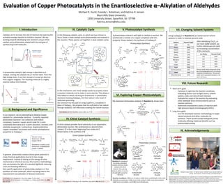 Michael R. Hurst, Cassidy L. Kotelman, and Katrina H. Jensen
Black Hills State University
1200 University Street, Spearfish, SD 57799
Katrina.Jensen@bhsu.edu
I. Introduction III. Catalytic Cycle V. Photocatalyst Synthesis
VIII. Future Research
Evaluation of Copper Photocatalysts in the Enantioselective α–Alkylation of Aldehydes
Catalysts act to increase the rate of reactions by lowering the
activation energy required to initiate a reaction. We are
working towards developing new reactions using a chiral
catalyst and a photoredox catalyst with the end goal of
synthesizing small molecules.
In photoredox catalysis, light energy is absorbed by a
catalyst, moving the catalyst into an excited state. From this
high energy level, it can then donate or accept an electron
from organic reagents. The resulting molecule is a highly
reactive radical intermediate.
light
Energy
photo-
excitation
Ground State Excited State
oxidation
– e–
Oxidized State
II. Background and Significance
In our research, we are attempting to develop copper
catalysts for photoredox reactions. Currently, reported
photoredox reactions1 use ruthenium and iridium
complexes; however, copper would make for a more
sustainable alternative as it is earth-abundant, nontoxic, and
relatively inexpensive. Furthermore, bisphenanthroline
copper complexes2 are known with similar photophysical
properties as Ru(bpy)3
2+.
Cost per ounce:
Ruthenium: $56.00
Copper: $0.18
Abundance in Earth’s crust:
Ruthenium: 0.000000099%
Copper: 0.0068%
1J. W. Tucker, C. R. J. Stephenson J. Org. Chem. 2012, 77, 1617-1622
2D. V. Scaltrito, D. W. Thompson, J. A. O’Callaghan, G. J. Meyer Coord. Chem. Rev. 2000,
208, 243-266
In general, photoredox catalysis shows great potential in
many chemical applications due to its low energy
requirement. Instead of relying on the energy of other
mechanical or chemical sources, this reaction methodology
only necessitates the light of a standard lightbulb, reducing
costs and boosting efficiency.
One specific application of photoredox catalysis is in the
synthesis of small molecules, which are being used in the
improvement and utilization of disease treatments.
In the following catalytic cycle, on which we have chosen to
focus,3 both a chiral catalyst and a photocatalyst are involved in
the reaction. These species act together in dual catalytic cycles.
3D. A. Nicewicz, D. W. C. MacMillan Science 2008, 322, 77-80
IV. Chiral Catalyst Synthesis
10% yield62% yield
9% yield 2% yield
We examined photoredox catalysts in Reaction A, shown here:
A chiral catalyst provides facial selectivity in our asymmetric
photoredox reaction. We synthesized our desired chiral
catalyst, 2, in four steps, beginning from molecule 1.
Shown below is the synthesis of 2.
Chiral Catalyst Synthesis4:
4T. H. Graham, B. D. Horning, D. W. C MacMillan, Org. Synth., 2011, 88, 42-53.
VI. Exploring Copper Photocatalysts
A
D
F
BE
C
1H NMR
IX. Acknowledgements
Research team: (back)
(front)
Dr. Katrina Jensen, Michael Hurst, Cassidy Kotelman
Alissa Iverson, Thomas Trimble, and Sarah Souder
Research reported in this publication was supported by an Institutional Development Award (IDeA) from the
National Institute of General Medical Sciences of the National Institutes of Health under grant number
P20GM103443. The content is solely the responsibility of the authors and does not necessarily represent the
official views of the National Institutes of Health. Acknowledgement is also made to the donors of the
American Chemical Society Petroleum Research Fund for support of this research
Photoredox Catalysts:
• Short term goals
- Continue to optimize the reaction conditions,
evaluating factors such as light source, solvent
system, scale, and ratio of each reactant.
- Evaluate the scope of the reaction by evaluating
other aldehyde and α-bromocarbonyl pairs as
reaction partners.
- Determine enantiomeric excess of reaction with
high pressure liquid chromatography (HPLC).
• Long term goals
- Use the developed reaction methodology to target
natural products and other molecules for
synthesis. These would include biologically active
molecules offering medicinal benefits such as
antimicrobial activity.
A photocatalyst interacts with light to catalyze a reaction. We
synthesized a number of a copper complexes with this
property. Shown below is the synthesis of Cu(dap)2Cl.
Photocatalyst Synthesis:
1H NMR
VII. Changing Solvent Systems
Using Cu(dap)2Cl in Reaction A, we tested several solvent
systems in order to improve percent yield.
Solvent Percent Yield
DMF 9%
CH2Cl2 62%
MeCN 10%
DMSO 55%
CHCl3 17%
Toluene 18%
Benzene 24%
THF 19%
EtOAc 29%
Et2O 71%
Dichloroethane 18%
TBME 72%
Chlorobenzene 42%
After identifying CH2Cl2 as
our most viable solvent, we
further altered percent yield
by increasing concentration
of the reactants.
mL CH2Cl2 Percent Yield
0.8 62%
0.6 41%
0.4 45%
0.2 66%
0.0 75%
Percent yields were measured using
gas chromatography with an internal
standard (tetradecane). The percent
yields were evaluated between t=18
and t=22 hours.
Reaction Conditions: 0.800 mL of solvent, 0.800 mmol octaldehyde, 0.400 mmol
diethylbromomalonate, 0.080 mmol chiral catalyst, 0.004 mmol photocatalyst,
0.800 mmol 2,6-lutidine, and 0.080 mmol tetradecane.
Reaction A is prepared
by mixing a standard
solution with our photo
catalyst and chiral
catalyst, then placing
mixture within 3 cm of a
26 watt light source for
~18 hours
A B C CD3OD D E F
1H NMR
1 91% yield 95% yield
91% yield 2 48% yield
A B C D E F
A
B
C
D
F
E
+
A CDCl3 B C D E E’ F G
A
B
C
D
F
G
F
In this mechanism, the chiral catalyst works to properly orient
a reactant molecule and to make it more reactive. This allows a
free radical to attach, forming an enantiomer. In photoredox
reactions involving Ru(bpy)3, this free radical is the result of
reductive quenching.
Our research has focused on using Cu(phen’)2 complexes in
place of Ru(bpy)3. We propose that this will yield a free radical
through oxidation, still effectively enabling the overall reaction.
 