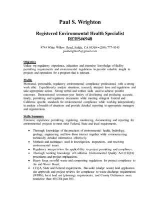 Paul S. Wrighton
Registered Environmental Health Specialist
REHS#6948
4744 White Willow Road, Salida, CA 95368 • (209) 777­9545
paulwrighton5@gmail.com
Objective
Utilize my regulatory experience, education and extensive knowledge of facility
permitting requirements and environmental regulations to provide valuable insight to
projects and operations for a program that is relevant.
Profile
Motivated, personable, regulatory environmental compliance professional, with a strong
work ethic. Expeditiously analyze situations, research, interpret laws and regulations and
take appropriate action. Strong verbal and written skills used to achieve positive
outcomes. Demonstrated seventeen-year history of developing and producing accurate,
timely, permitting and regulatory documents while meeting stringent Federal and
California specific standards for environmental compliance while working independently
to analyze a breadth of situations and provide detailed reporting to appropriate managers
and organizations.
Skills Summary
Extensive experience permitting, regulating, monitoring, documenting and reporting for
environmental projects to meet strict Federal, State and local requirements.
 Thorough knowledge of the practices of environmental health, hydrology,
geology, engineering and how those interact together while communicating
technically detailed information effectively.
 Methods and techniques used in investigation, inspections, and resolving
environmental issues.
 Regulatory interpretation for applicability to project permitting and compliance.
 Thorough working knowledge of California Environmental Quality Act (CEQA)
procedures and project implications.
 Heavy focus on solid waste and composting regulations for project compliance to
Air and Water Board.
 CEQA, State and Federal requirements. Bio-solid (sludge waste) land application
site approvals and project reviews for compliance to waste discharge requirements
(WDRs), local land use (planning) requirements, and County Ordinances more
restrictive than 40 CFR part 503.
 