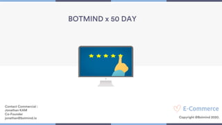 1
BOTMIND x 50 DAY
Contact Commercial :
Jonathan KAM
Co-Founder
jonathan@botmind.io Copyright @Botmind 2020.
 