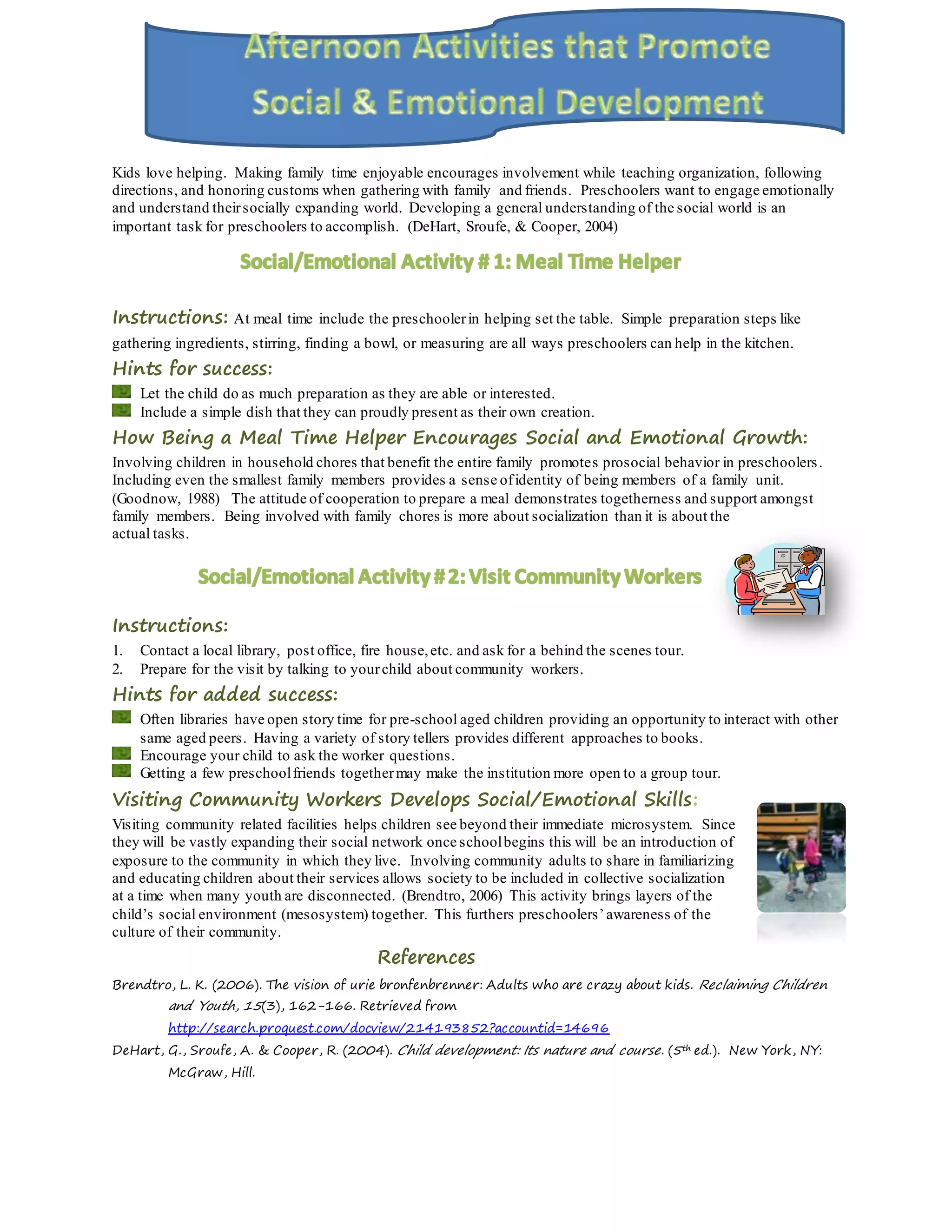Kids love helping. Making family time enjoyable encourages involvement while teaching organization, following
directions, and honoring customs when gathering with family and friends. Preschoolers want to engage emotionally
and understand theirsocially expanding world. Developing a general understanding of the social world is an
important task for preschoolers to accomplish. (DeHart, Sroufe, & Cooper, 2004)
Instructions: At meal time include the preschoolerin helping set the table. Simple preparation steps like
gathering ingredients, stirring, finding a bowl, or measuring are all ways preschoolers can help in the kitchen.
Hints for success:
Let the child do as much preparation as they are able or interested.
Include a simple dish that they can proudly present as their own creation.
How Being a Meal Time Helper Encourages Social and Emotional Growth:
Involving children in household chores that benefit the entire family promotes prosocial behavior in preschoolers.
Including even the smallest family members provides a sense ofidentity of being members of a family unit.
(Goodnow, 1988) The attitude of cooperation to prepare a meal demonstrates togetherness and support amongst
family members. Being involved with family chores is more about socialization than it is about the
actual tasks.
Instructions:
1. Contact a local library, post office, fire house,etc. and ask for a behind the scenes tour.
2. Prepare for the visit by talking to yourchild about community workers.
Hints for added success:
Often libraries have open story time for pre-school aged children providing an opportunity to interact with other
same aged peers. Having a variety of story tellers provides different approaches to books.
Encourage your child to ask the worker questions.
Getting a few preschoolfriends togethermay make the institution more open to a group tour.
Visiting Community Workers Develops Social/Emotional Skills:
Visiting community related facilities helps children see beyond their immediate microsystem. Since
they will be vastly expanding their social network once schoolbegins this will be an introduction of
exposure to the community in which they live. Involving community adults to share in familiarizing
and educating children about their services allows society to be included in collective socialization
at a time when many youth are disconnected. (Brendtro, 2006) This activity brings layers of the
child’s social environment (mesosystem) together. This furthers preschoolers’awareness of the
culture of their community.
References
Brendtro, L. K. (2006). The vision of urie bronfenbrenner: Adults who are crazy about kids. Reclaiming Children
and Youth, 15(3), 162-166. Retrieved from
http://search.proquest.com/docview/214193852?accountid=14696
DeHart, G., Sroufe, A. & Cooper, R. (2004). Child development: Its nature and course. (5th ed.). New York, NY:
McGraw, Hill.
 