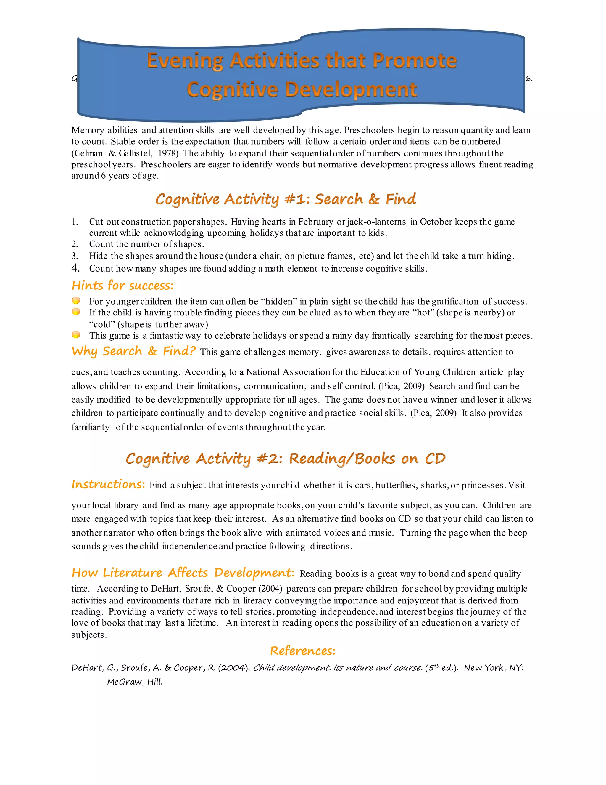 Goodnow, J. J. (1988). Children's household work: Its nature and functions. Psychological Bulletin, 103(1), 5-26.
doi:10.1037/0033-2909.103.1.5.
Memory abilities and attention skills are well developed by this age. Preschoolers begin to reason quantity and learn
to count. Stable order is the expectation that numbers will follow a certain order and items can be numbered.
(Gelman & Gallistel, 1978) The ability to expand their sequentialorder of numbers continues throughout the
preschoolyears. Preschoolers are eager to identify words but normative development progress allows fluent reading
around 6 years of age.
1. Cut out construction papershapes. Having hearts in February or jack-o-lanterns in October keeps the game
current while acknowledging upcoming holidays that are important to kids.
2. Count the number of shapes.
3. Hide the shapes around the house (undera chair, on picture frames, etc) and let the child take a turn hiding.
4. Count how many shapes are found adding a math element to increase cognitive skills.
Hints for success:
For youngerchildren the item can often be “hidden” in plain sight so the child has the gratification of success.
If the child is having trouble finding pieces they can be clued as to when they are “hot” (shape is nearby) or
“cold” (shape is further away).
This game is a fantastic way to celebrate holidays or spend a rainy day frantically searching for the most pieces.
Why Search & Find? This game challenges memory, gives awareness to details, requires attention to
cues,and teaches counting. According to a National Association for the Education of Young Children article play
allows children to expand their limitations, communication, and self-control. (Pica, 2009) Search and find can be
easily modified to be developmentally appropriate for all ages. The game does not have a winner and loser it allows
children to participate continually and to develop cognitive and practice social skills. (Pica, 2009) It also provides
familiarity of the sequentialorder of events throughout the year.
Instructions: Find a subject that interests yourchild whether it is cars, butterflies, sharks,or princesses.Visit
your local library and find as many age appropriate books,on your child’s favorite subject, as you can. Children are
more engaged with topics that keep their interest. As an alternative find books on CD so that your child can listen to
anothernarrator who often brings the book alive with animated voices and music. Turning the page when the beep
sounds gives the child independence and practice following directions.
How Literature Affects Development: Reading books is a great way to bond and spend quality
time. According to DeHart, Sroufe, & Cooper (2004) parents can prepare children for school by providing multiple
activities and environments that are rich in literacy conveying the importance and enjoyment that is derived from
reading. Providing a variety of ways to tell stories,promoting independence,and interest begins the journey of the
love of books that may last a lifetime. An interest in reading opens the possibility of an education on a variety of
subjects.
References:
DeHart, G., Sroufe, A. & Cooper, R. (2004). Child development: Its nature and course. (5th ed.). New York, NY:
McGraw, Hill.
 