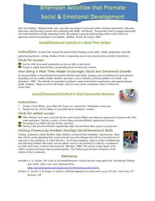 Kids love helping. Making family time enjoyable encourages involvement while teaching organization, following
directions, and honoring customs when gathering with family and friends. Preschoolers want to engage emotionally
and understand theirsocially expanding world. Developing a general understanding of the social world is an
important task for preschoolers to accomplish. (DeHart, Sroufe, & Cooper, 2004)
Instructions: At meal time include the preschoolerin helping set the table. Simple preparation steps like
gathering ingredients, stirring, finding a bowl, or measuring are all ways preschoolers can help in the kitchen.
Hints for success:
Let the child do as much preparation as they are able or interested.
Include a simple dish that they can proudly present as their own creation.
How Being a Meal Time Helper Encourages Social and Emotional Growth:
Involving children in household chores that benefit the entire family promotes prosocial behavior in preschoolers.
Including even the smallest family members provides a sense ofidentity of being members of a family unit.
(Goodnow, 1988) The attitude of cooperation to prepare a meal demonstrates togetherness and support amongst
family members. Being involved with family chores is more about socialization than it is about the
actual tasks.
Instructions:
1. Contact a local library, post office, fire house,etc. and ask for a behind the scenes tour.
2. Prepare for the visit by talking to yourchild about community workers.
Hints for added success:
Often libraries have open story time for pre-school aged children providing an opportunity to interact with other
same aged peers. Having a variety of story tellers provides different approaches to books.
Encourage your child to ask the worker questions.
Getting a few preschoolfriends togethermay make the institution more open to a group tour.
Visiting Community Workers Develops Social/Emotional Skills:
Visiting community related facilities helps children see beyond their immediate microsystem. Since
they will be vastly expanding their social network once schoolbegins this will be an introduction of
exposure to the community in which they live. Involving community adults to share in familiarizing
and educating children about their services allows society to be included in collective socialization
at a time when many youth are disconnected. (Brendtro, 2006) This activity brings layers of the
child’s social environment (mesosystem) together. This furthers preschoolers’awareness of the
culture of their community.
References
Brendtro, L. K. (2006). The vision of urie bronfenbrenner: Adults who are crazy about kids. Reclaiming Children
and Youth, 15(3), 162-166. Retrieved from
http://search.proquest.com/docview/214193852?accountid=14696
DeHart, G., Sroufe, A. & Cooper, R. (2004). Child development: Its nature and course. (5th ed.). New York, NY:
McGraw, Hill.
 
