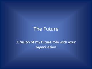 The Future
A fusion of my future role with your
organisation
 