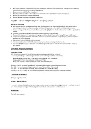  Answeringtelephone andelectronic enquiriesandrelaying telephone callsandmessages. Setting upand maintaining
manualand computerizedinformation filing systems.
 Determined to establish office procedures.
 Greetingvisitors;ascertainnature ofbusiness anddirect visitors to employer or appropriate person.
 Recording andpreparingminutes ofmeetings.
 Arranging travel schedulesandmaking reservations.
May 1998 – February 2003 (United Systems - Rawalpindi, Pakistan)
Marketing Executive
 Responsible for most of the administrative tasks of the company. Like all official calls, dealing withvarious clients,
maintaining clients andemployees records, receivinganddispatching mailsandall administrative documents.
 Involved into generate the businessfor the companyandhighlightedthe clients andcustomer needs ina specific time
frame.
 Involved inmaking marketing strategiesand implemented themallaccordingly.
 Responsible to present the reports on fortnightly, monthlyandyearlybasis to Marketing Manager andDirector.
 Inspect incoming newmaterials and conduct materialevaluationto determine acceptabilityto purchase acceptance
standardset bythe company.
 Manage and ensure ISO 9000 implementations.
 Improve qualityculture inall AFICO departments ie production, marketing, HR, finance, etc.
 Implement TQMprinciplesandtoolsto solve the management problems and helpthemto improve the company
strategically.
EDUCATION AND QUALIFICATIONS
Jan 2014 to current
CIPP (CharteredInstitute of Payroll Professionals) incollaborationwithDerbyUniversity
I have completedStage 1 and awaiting certificates for the followingcompleted assignments:
Module 1 APPRECIATING SKILLS FOR CAREERDEVELOPMENT AND LEADERSHIP
Module 2 STRATEGICMANAGEMENT OF REMUNERATION
Module 3 LEADING A DYNAMICORGANISATION ANDITSWORKFORCE
Apr 2005 – Oxford College of Management Studies, England(Diploma inBusiness Administration)
Dec 2003 – Preston Institute of Mgmt. Science & Tech, Pakistan(MBA – Marketing)
Mar 2001 – Allama Iqbal OpenUniversity, Pakistan(Certificate in BCOMMarketing)
May2000 – ABACUS College ofComputer & Management Sciences(1 Year Diploma in Computer Sciences)
LANGUAGE PROFICIENCY
Bilingual:Englishand Urdu.
HOBBIES AND INTERESTS
I am a veryactive andsociable personwhoenjoys music, cinema, running, cooking and goingout for a meal withmy family
and friends. I enjoyreading andI have a big interest relatingto nature and the world around us.
REFERENCES
Available uponrequest.
 