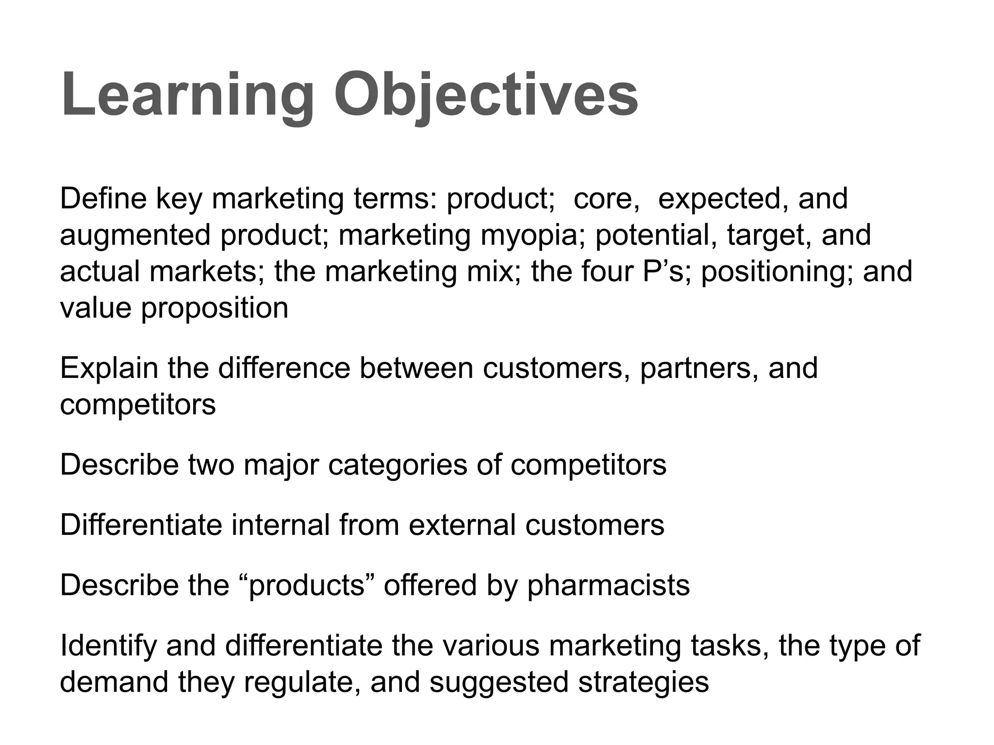 Learning Objectives
Define key marketing terms: product; core, expected, and augmented
product; marketing myopia; potential, target, and actual markets; the
marketing mix; the four P’s; positioning; and value proposition
Explain the difference between customers, partners, and competitors
Describe two major categories of competitors
Differentiate internal from external customers
Describe the “products” offered by pharmacists
Identify and differentiate the various marketing tasks, the type of
demand they regulate, and suggested strategies
 