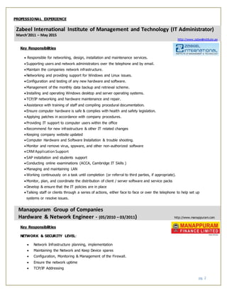 pg. 2
PROFESSIONAL EXPERIENCE
Zabeel International Institute of Management and Technology (IT Administrator)
March’2011 – May 2015
http://www.zabeelinstitute.ae
Key Responsibilities
 Responsible for networking, design, installation and maintenance services.
 Supporting users and network administrators over the telephone and by email.
 Maintain the companies network infrastructure.
 Networking and providing support for Windows and Linux issues.
 Configuration and testing of any new hardware and software.
 Management of the monthly data backup and retrieval scheme.
 Installing and operating Windows desktop and server operating systems.
 TCP/IP networking and hardware maintenance and repair.
 Assistance with training of staff and compiling procedural documentation.
 Ensure computer hardware is safe & complies with health and safety legislation.
 Applying patches in accordance with company procedures.
 Providing IT support to computer users within the office
 Recommend for new infrastructure & other IT related changes
 Keeping company website updated
 Computer Hardware and Software Installation & trouble shooting.
 Monitor and remove virus, spyware, and other non-authorized software
 CRMApplicationSupport
 SAP installation and students support
 Conducting online examinations (ACCA, Cambridge IT Skills )
 Managing and maintaining LAN
 Working continuously on a task until completion (or referral to third parties, if appropriate).
 Monitor, plan, and coordinate the distribution of client / server software and service packs
 Develop & ensure that the IT policies are in place
 Talking staff or clients through a series of actions, either face to face or over the telephone to help set up
systems or resolve issues.
Manappuram Group of Companies
Hardware & Network Engineer - (05/2010 – 03/2011) http://www.manappuram.com
Key Responsibilities
NETWORK & SECURITY LEVEL:
 Network Infrastructure planning, implementation
 Maintaining the Network and Keep Device spares
 Configuration, Monitoring & Management of the Firewall.
 Ensure the network uptime
 TCP/IP Addressing
 