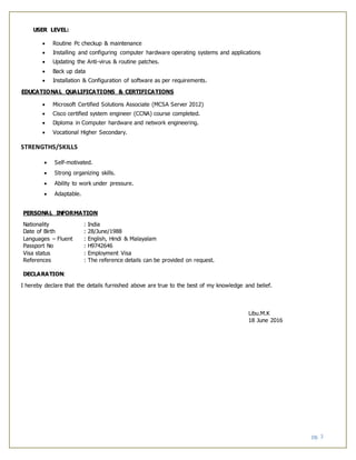 pg. 3
USER LEVEL:
 Routine Pc checkup & maintenance
 Installing and configuring computer hardware operating systems and applications
 Updating the Anti-virus & routine patches.
 Back up data
 Installation & Configuration of software as per requirements.
EDUCATIONAL QUALIFICATIONS & CERTIFICATIONS
 Microsoft Certified Solutions Associate (MCSA Server 2012)
 Cisco certified system engineer (CCNA) course completed.
 Diploma in Computer hardware and network engineering.
 Vocational Higher Secondary.
STRENGTHS/SKILLS
 Self-motivated.
 Strong organizing skills.
 Ability to work under pressure.
 Adaptable.
PERSONAL INFORMATION
Nationality : India
Date of Birth : 28/June/1988
Languages – Fluent : English, Hindi & Malayalam
Passport No : H9742646
Visa status : Employment Visa
References : The reference details can be provided on request.
DECLARATION:
I hereby declare that the details furnished above are true to the best of my knowledge and belief.
Libu.M.K
18 June 2016
 